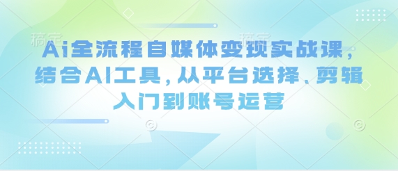 Ai全流程自媒体变现实战课，结合AI工具，从平台选择、剪辑入门到账号运营-我的网站